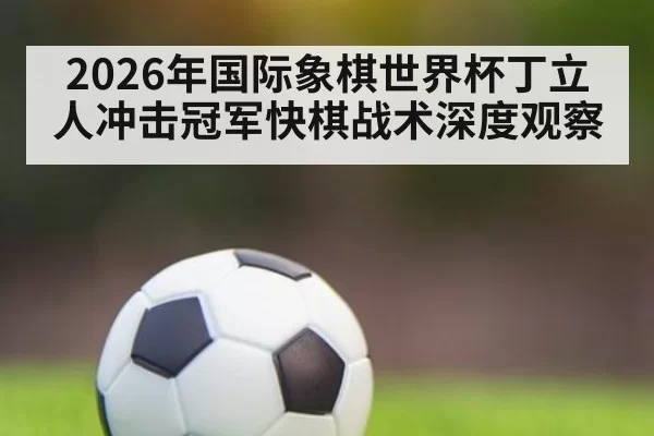 2026年国际象棋世界杯丁立人冲击冠军快棋战术深度观察
